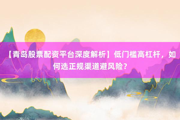 【青岛股票配资平台深度解析】低门槛高杠杆，如何选正规渠道避风险？