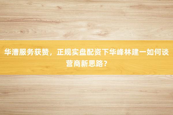 华漕服务获赞，正规实盘配资下华峰林建一如何谈营商新思路？