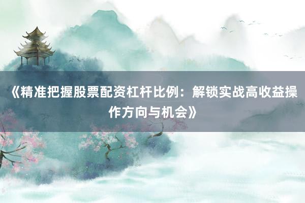 《精准把握股票配资杠杆比例：解锁实战高收益操作方向与机会》