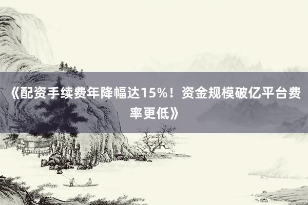 《配资手续费年降幅达15%！资金规模破亿平台费率更低》