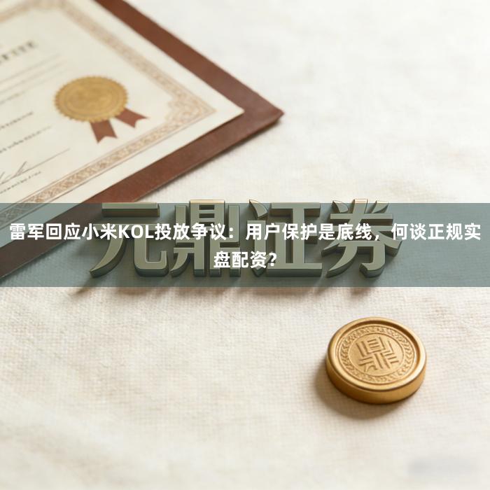 雷军回应小米KOL投放争议：用户保护是底线，何谈正规实盘配资？