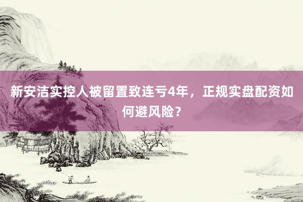 新安洁实控人被留置致连亏4年,正规实盘配资如何避风险?