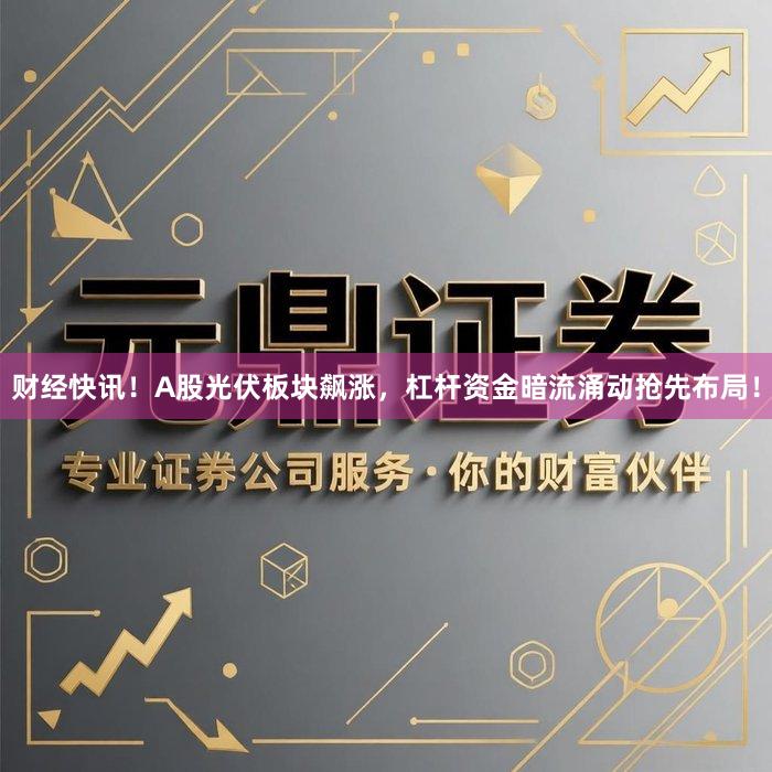 财经快讯！A股光伏板块飙涨，杠杆资金暗流涌动抢先布局！