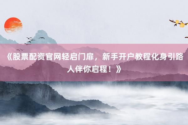 《股票配资官网轻启门扉，新手开户教程化身引路人伴你启程！》