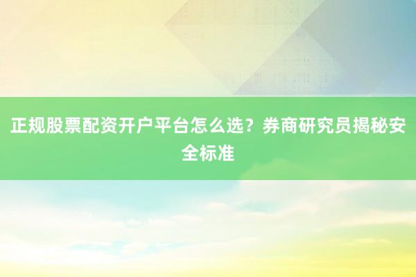 正规股票配资开户平台怎么选？券商研究员揭秘安全标准