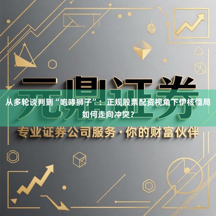 从多轮谈判到“咆哮狮子”:正规股票配资视角下伊核僵局如何走向冲突?