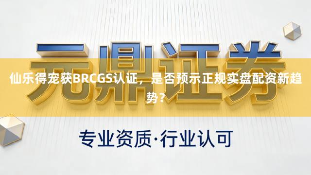 仙乐得宠获BRCGS认证，是否预示正规实盘配资新趋势？