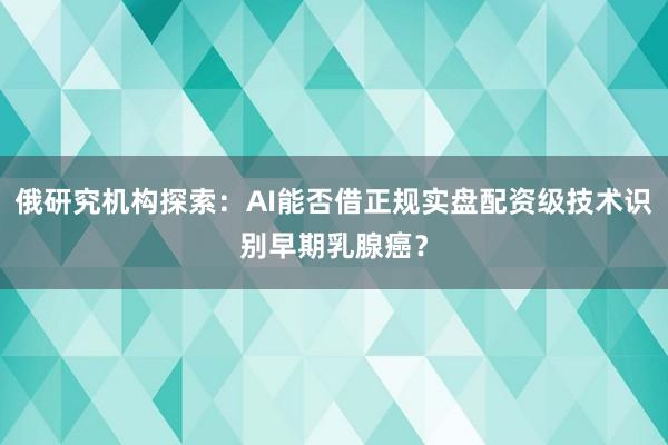 俄研究机构探索:AI能否借正规实盘配资级技术识别早期乳腺癌?