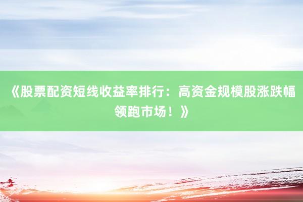 《股票配资短线收益率排行：高资金规模股涨跌幅领跑市场！》