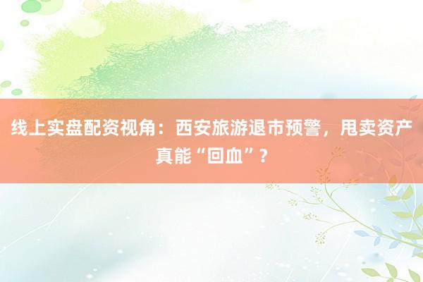 线上实盘配资视角：西安旅游退市预警，甩卖资产真能“回血”？