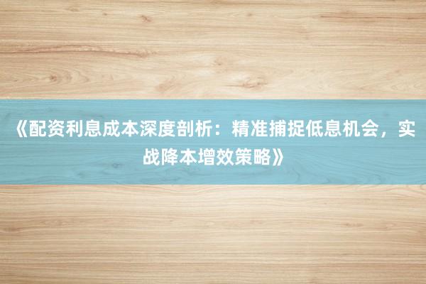《配资利息成本深度剖析：精准捕捉低息机会，实战降本增效策略》