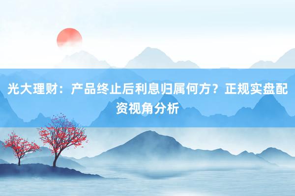 光大理财：产品终止后利息归属何方？正规实盘配资视角分析