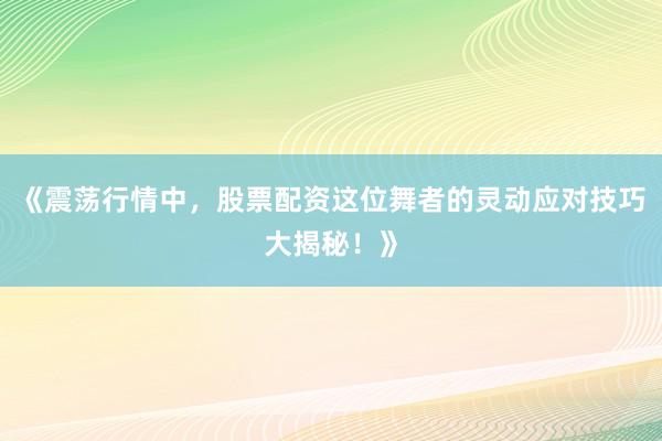 《震荡行情中，股票配资这位舞者的灵动应对技巧大揭秘！》