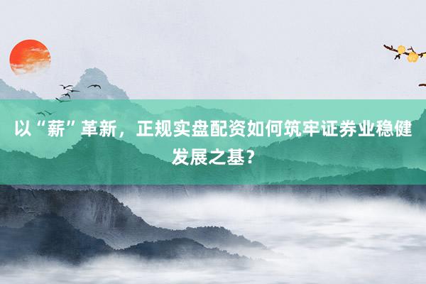 以“薪”革新,正规实盘配资如何筑牢证券业稳健发展之基?