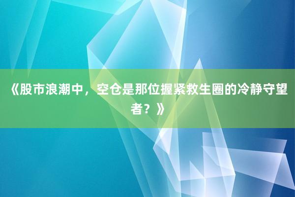 《股市浪潮中,空仓是那位握紧救生圈的冷静守望者?》