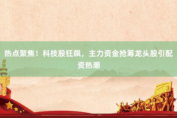 热点聚焦！科技股狂飙，主力资金抢筹龙头股引配资热潮
