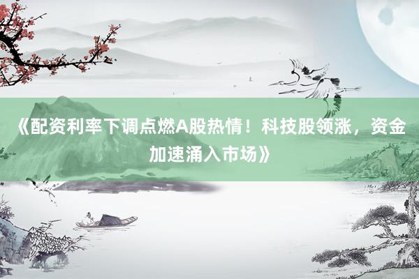 《配资利率下调点燃A股热情！科技股领涨，资金加速涌入市场》
