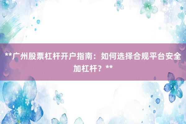 **广州股票杠杆开户指南：如何选择合规平台安全加杠杆？**
