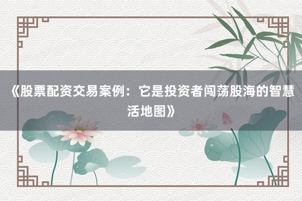 《股票配资交易案例：它是投资者闯荡股海的智慧活地图》