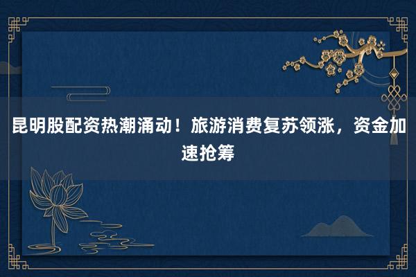 昆明股配资热潮涌动！旅游消费复苏领涨，资金加速抢筹