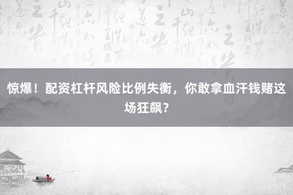 惊爆!配资杠杆风险比例失衡,你敢拿血汗钱赌这场狂飙?