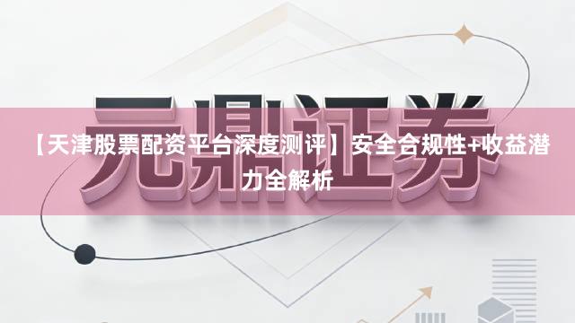【天津股票配资平台深度测评】安全合规性+收益潜力全解析