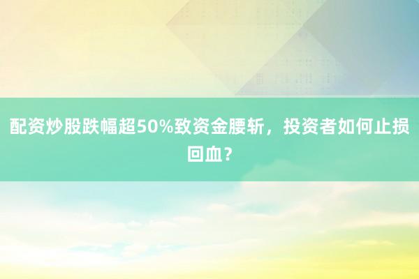 配资炒股跌幅超50%致资金腰斩，投资者如何止损回血？