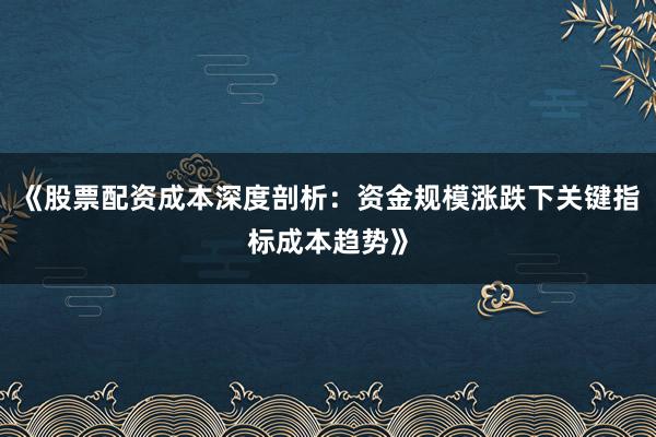 《股票配资成本深度剖析：资金规模涨跌下关键指标成本趋势》