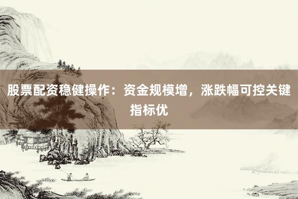 股票配资稳健操作：资金规模增，涨跌幅可控关键指标优