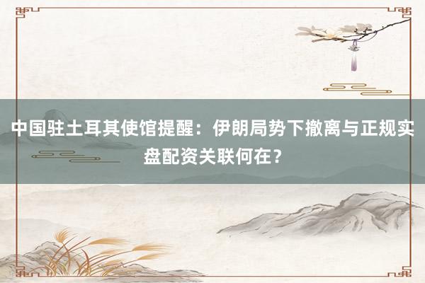中国驻土耳其使馆提醒：伊朗局势下撤离与正规实盘配资关联何在？