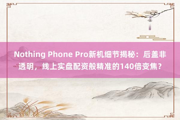 Nothing Phone Pro新机细节揭秘：后盖非透明，线上实盘配资般精准的140倍变焦？