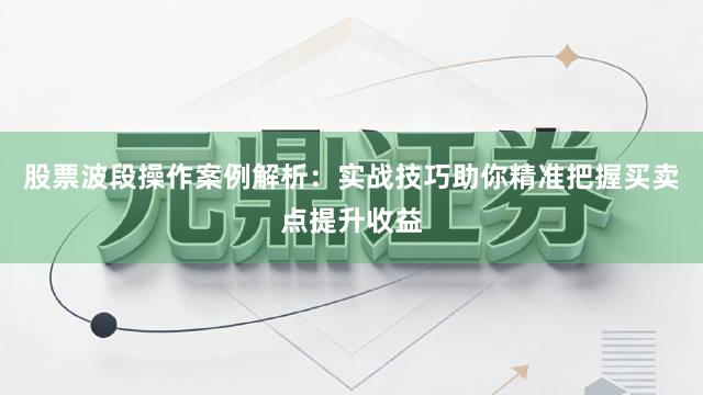 股票波段操作案例解析:实战技巧助你精准把握买卖点提升收益