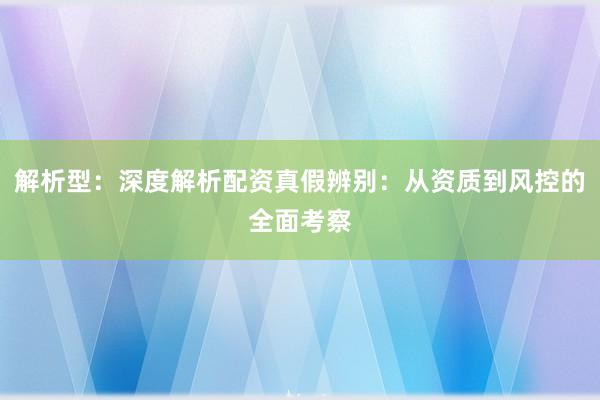 解析型：深度解析配资真假辨别：从资质到风控的全面考察