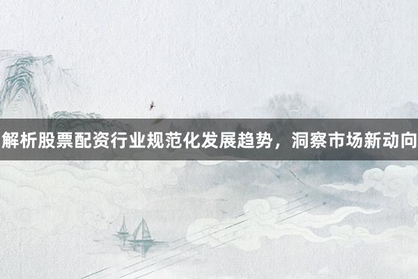 解析股票配资行业规范化发展趋势，洞察市场新动向