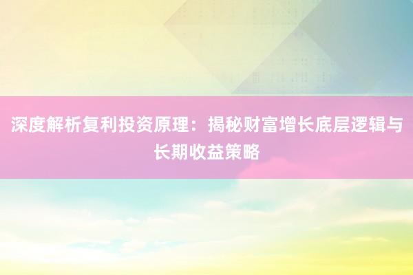 深度解析复利投资原理：揭秘财富增长底层逻辑与长期收益策略