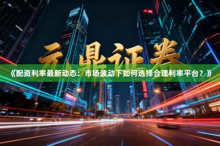 《配资利率最新动态：市场波动下如何选择合理利率平台？》