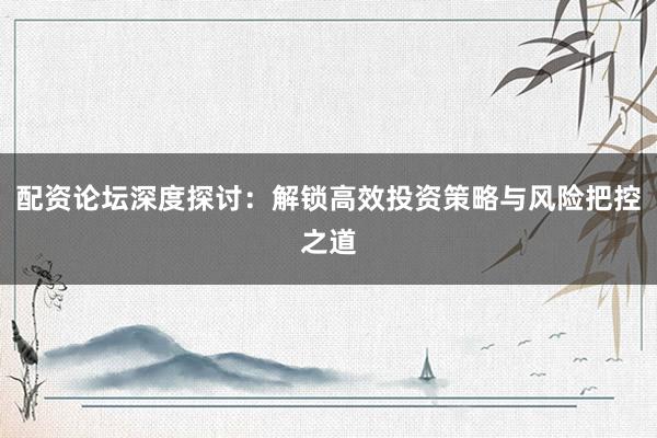 配资论坛深度探讨：解锁高效投资策略与风险把控之道