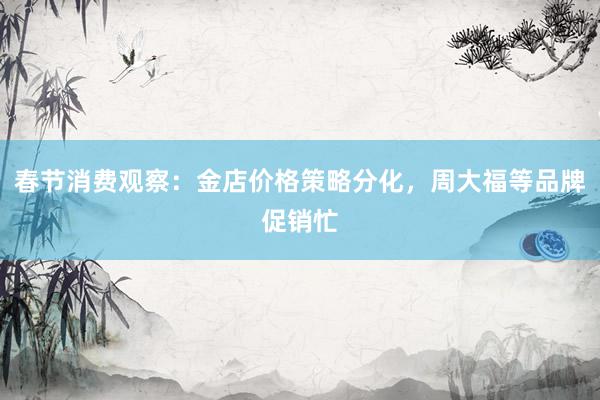 春节消费观察：金店价格策略分化，周大福等品牌促销忙