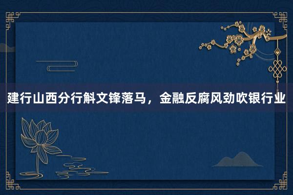 建行山西分行斛文锋落马，金融反腐风劲吹银行业