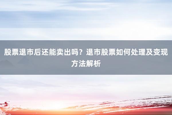 股票退市后还能卖出吗？退市股票如何处理及变现方法解析