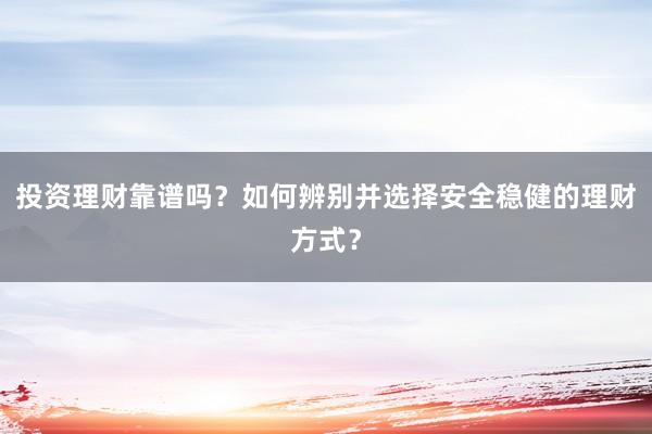 投资理财靠谱吗？如何辨别并选择安全稳健的理财方式？