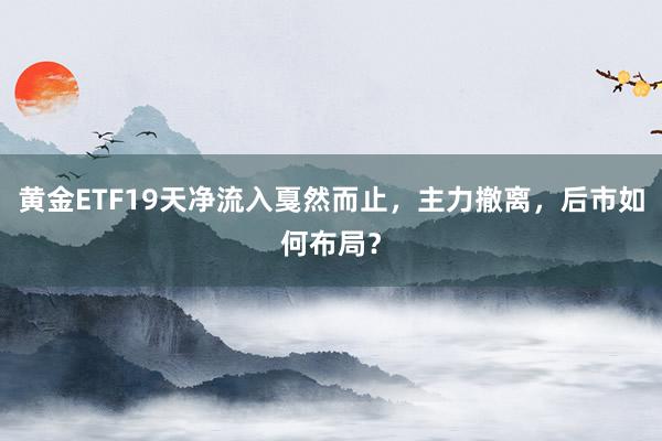 黄金ETF19天净流入戛然而止，主力撤离，后市如何布局？