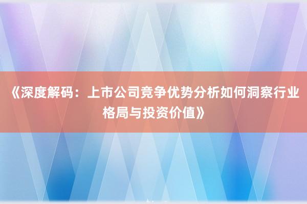 《深度解码：上市公司竞争优势分析如何洞察行业格局与投资价值》