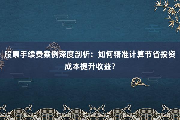 股票手续费案例深度剖析：如何精准计算节省投资成本提升收益？
