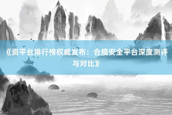 《资平台排行榜权威发布：合规安全平台深度测评与对比》