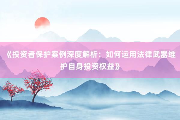 《投资者保护案例深度解析：如何运用法律武器维护自身投资权益》