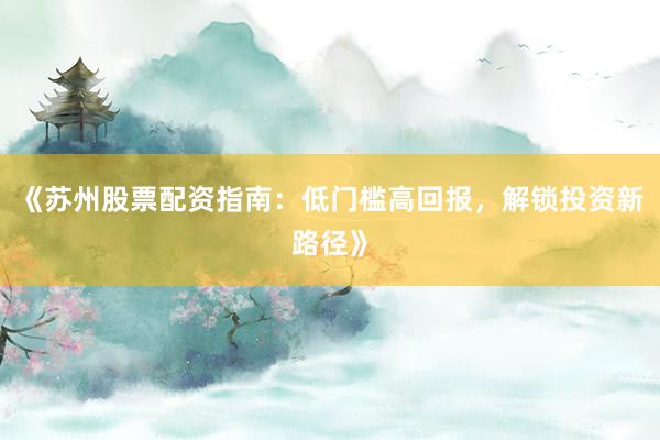 《苏州股票配资指南:低门槛高回报,解锁投资新路径》