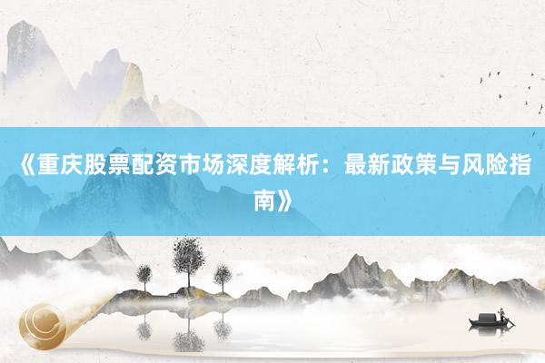 《重庆股票配资市场深度解析：最新政策与风险指南》