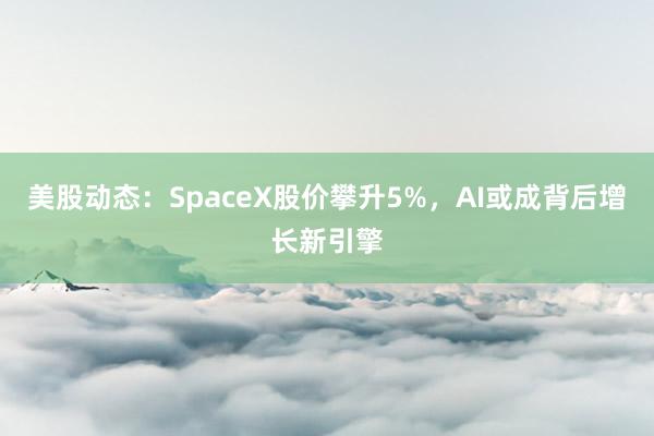 美股动态：SpaceX股价攀升5%，AI或成背后增长新引擎
