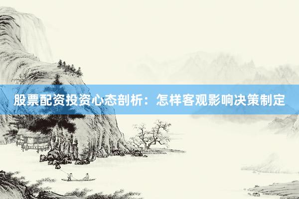 股票配资投资心态剖析：怎样客观影响决策制定